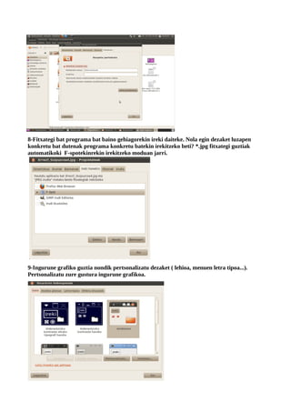 8-Fitxategi bat programa bat baino gehiagorekin ireki daiteke. Nola egin dezaket luzapen
konkretu bat dutenak programa konkretu batekin irekitzeko beti? *.jpg fitxategi guztiak
automatikoki F-spotekinrekin irekitzeko moduan jarri.




9-Ingurune grafiko guztia nondik pertsonalizatu dezaket ( lehioa, menuen letra tipoa...).
Pertsonalizatu zure gustura ingurune grafikoa.
 