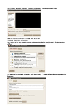 10-Aktibatu pantaila babeslea kosmos 7 minutu eta gero kosmos gaiarekin.




11-Pantailaren bereizmena nondik alda dezaket?
Sistemak, hobespena, eta pantaila.
12-Ubuntu beste ordenagailu batean instalatu nahi badut, nondik sortu dezaket aipatu
diskoa?




13-Sitema erabat euskaratzeko zer egin behar dugu? Euskaratzeko dauden eguneratzeak
instalatu.
 