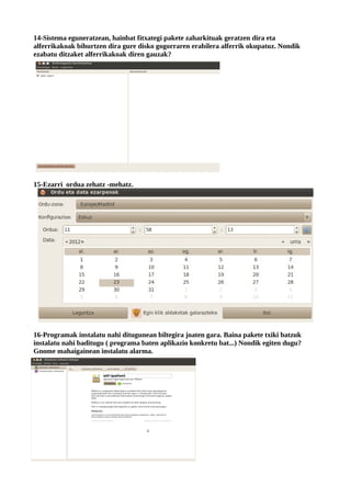 14-Sistema eguneratzean, hainbat fitxategi pakete zaharkituak geratzen dira eta
alferrikakoak bihurtzen dira gure disko gogorraren erabilera alferrik okupatuz. Nondik
ezabatu ditzaket alferrikakoak diren gauzak?




15-Ezarri ordua zehatz -mehatz.




16-Programak instalatu nahi ditugunean biltegira joaten gara. Baina pakete txiki batzuk
instalatu nahi baditugu ( programa baten aplikazio konkretu bat...) Nondik egiten dugu?
Gnome mahaigainean instalatu alarma.
 
