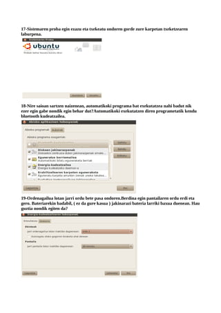 17-Sistemaren proba egin ezazu eta txekeatu ondoren gorde zure karpetan txeketzearen
laburpena.




18-Nire saioan sartzen naizenean, automatikoki programa bat exekutatzea nahi badut nik
ezer egin gabe nondik egin behar dut?Automatikoki exekutatzen diren programetatik kendu
bluetooth kudeatzailea.




19-Ordenagailua lotan jarri ordu bete pasa ondoren.Berdina egin pantailaren ordu erdi eta
gero. Bateriarekin badabil, ( ez da gure kasua ) jakinarazi bateria larriki baxua duenean. Hau
guztia nondik egiten da?
 