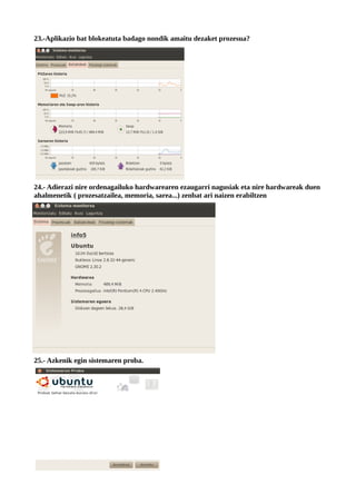 23.-Aplikazio bat blokeatuta badago nondik amaitu dezaket prozesua?




24.- Adierazi nire ordenagailuko hardwarearen ezaugarri nagusiak eta nire hardwareak duen
ahalmenetik ( prozesatzailea, memoria, sarea...) zenbat ari naizen erabiltzen




25.- Azkenik egin sistemaren proba.
 