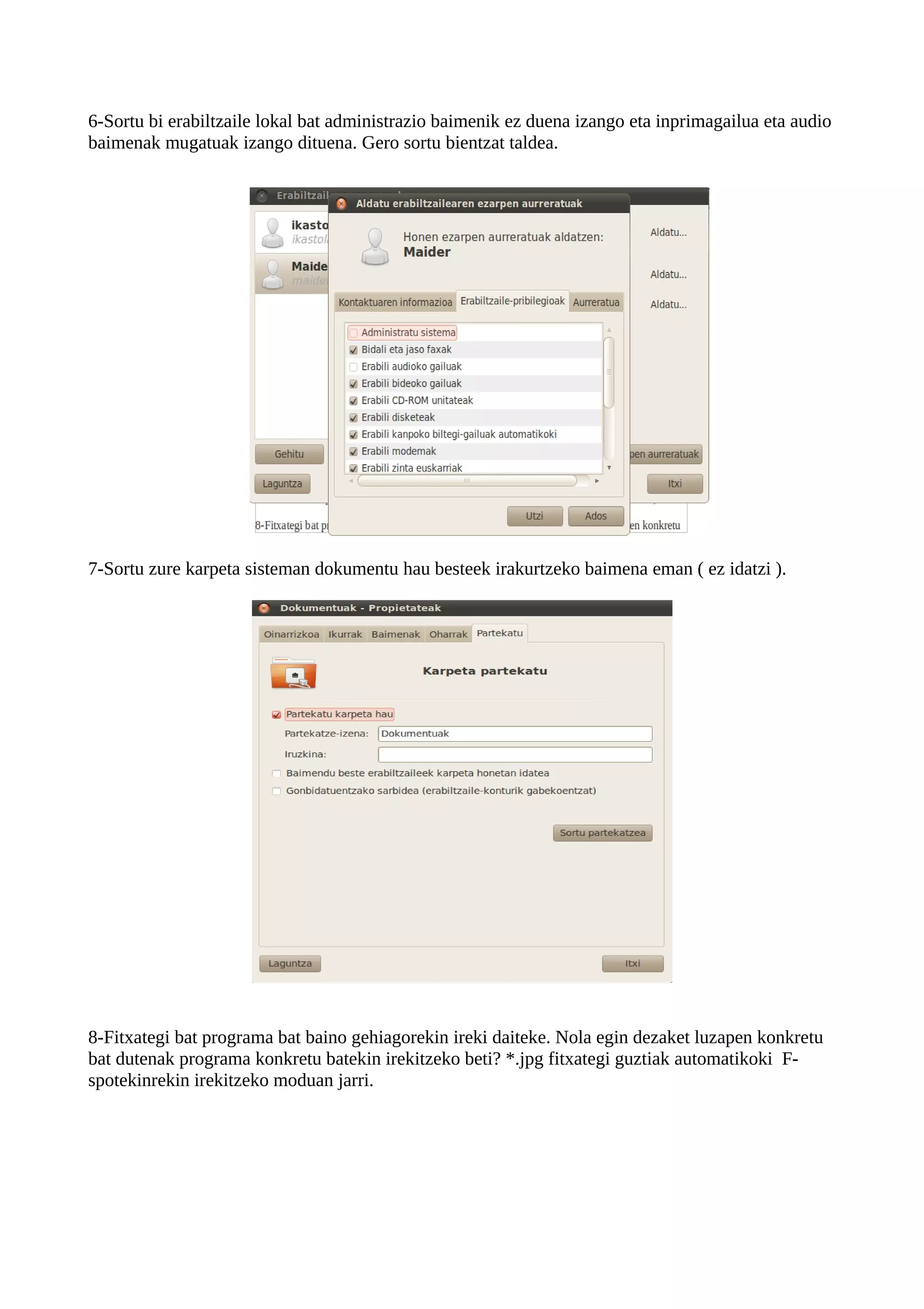 6-Sortu bi erabiltzaile lokal bat administrazio baimenik ez duena izango eta inprimagailua eta audio
baimenak mugatuak izango dituena. Gero sortu bientzat taldea.




7-Sortu zure karpeta sisteman dokumentu hau besteek irakurtzeko baimena eman ( ez idatzi ).




8-Fitxategi bat programa bat baino gehiagorekin ireki daiteke. Nola egin dezaket luzapen konkretu
bat dutenak programa konkretu batekin irekitzeko beti? *.jpg fitxategi guztiak automatikoki F-
spotekinrekin irekitzeko moduan jarri.
 