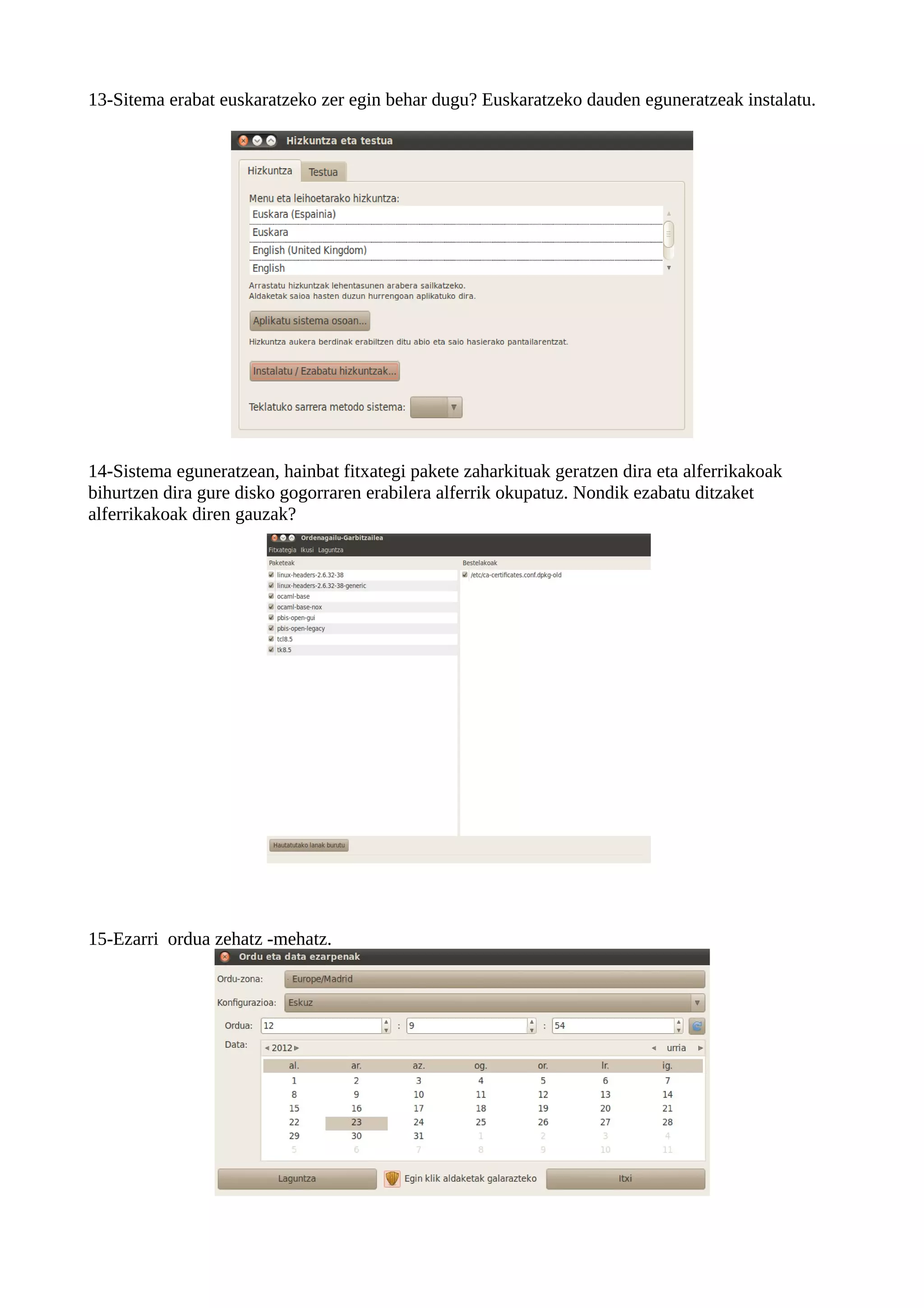 13-Sitema erabat euskaratzeko zer egin behar dugu? Euskaratzeko dauden eguneratzeak instalatu.




14-Sistema eguneratzean, hainbat fitxategi pakete zaharkituak geratzen dira eta alferrikakoak
bihurtzen dira gure disko gogorraren erabilera alferrik okupatuz. Nondik ezabatu ditzaket
alferrikakoak diren gauzak?




15-Ezarri ordua zehatz -mehatz.
 