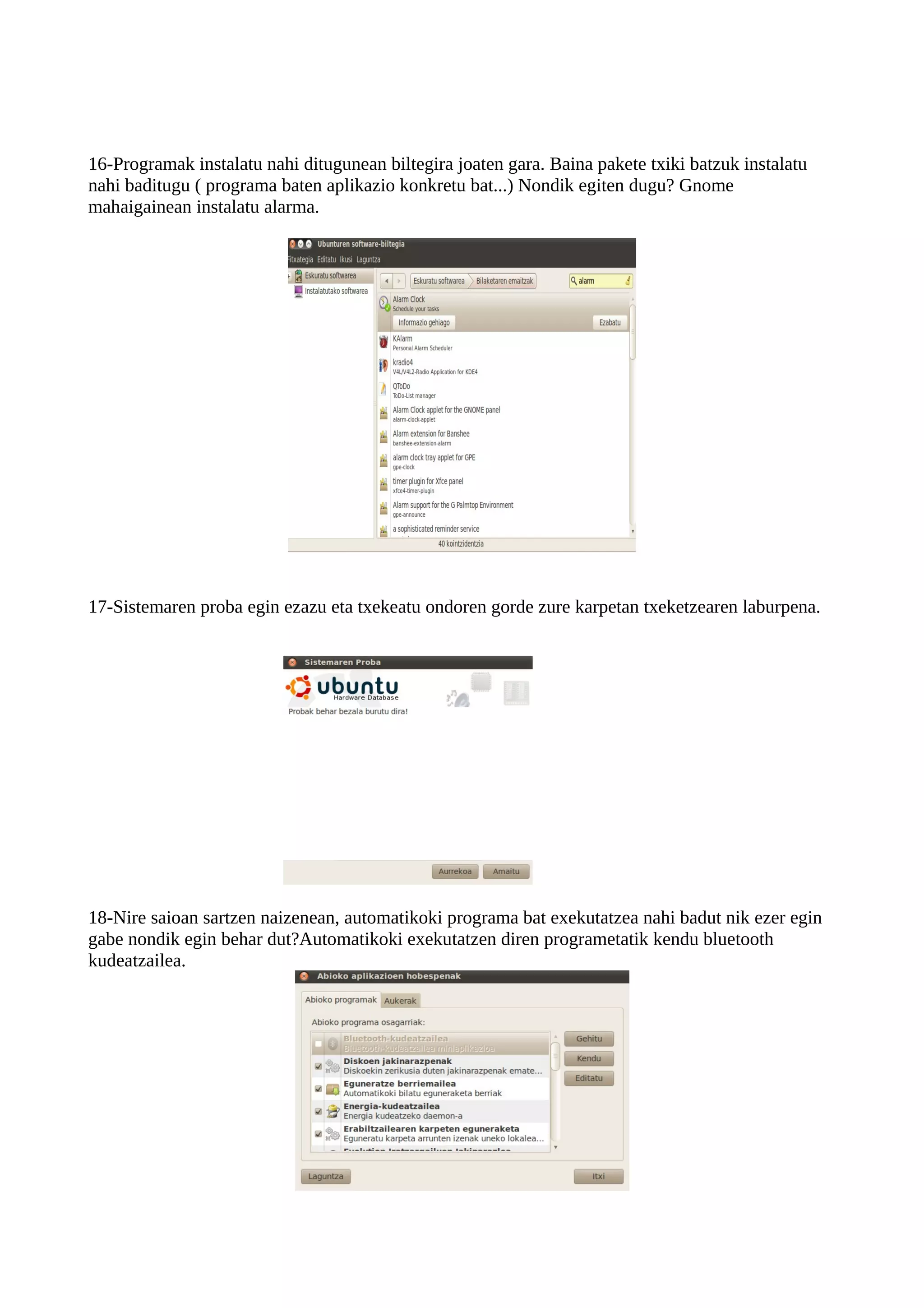 16-Programak instalatu nahi ditugunean biltegira joaten gara. Baina pakete txiki batzuk instalatu
nahi baditugu ( programa baten aplikazio konkretu bat...) Nondik egiten dugu? Gnome
mahaigainean instalatu alarma.




17-Sistemaren proba egin ezazu eta txekeatu ondoren gorde zure karpetan txeketzearen laburpena.




18-Nire saioan sartzen naizenean, automatikoki programa bat exekutatzea nahi badut nik ezer egin
gabe nondik egin behar dut?Automatikoki exekutatzen diren programetatik kendu bluetooth
kudeatzailea.
 
