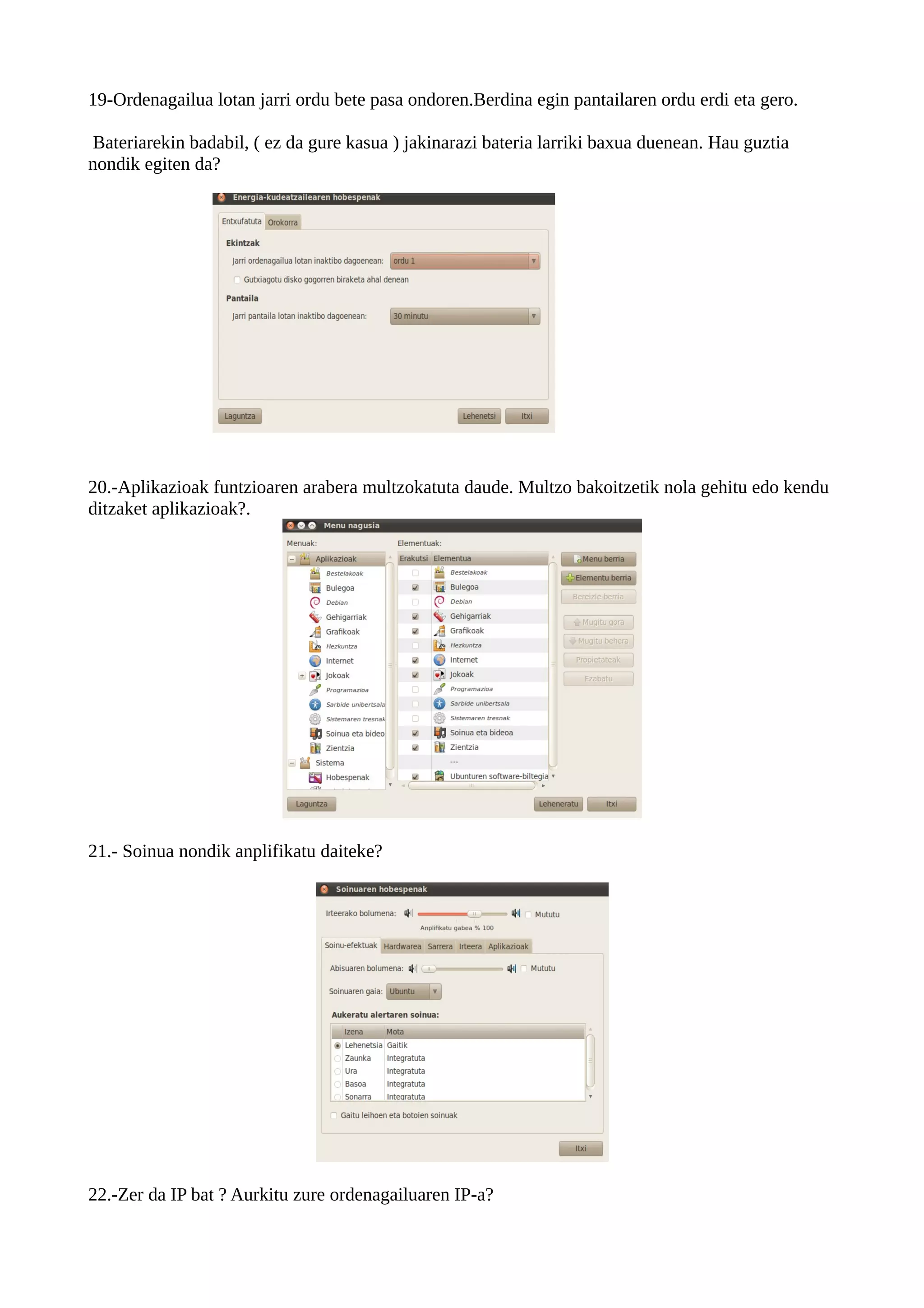 19-Ordenagailua lotan jarri ordu bete pasa ondoren.Berdina egin pantailaren ordu erdi eta gero.

 Bateriarekin badabil, ( ez da gure kasua ) jakinarazi bateria larriki baxua duenean. Hau guztia
nondik egiten da?




20.-Aplikazioak funtzioaren arabera multzokatuta daude. Multzo bakoitzetik nola gehitu edo kendu
ditzaket aplikazioak?.




21.- Soinua nondik anplifikatu daiteke?




22.-Zer da IP bat ? Aurkitu zure ordenagailuaren IP-a?
 