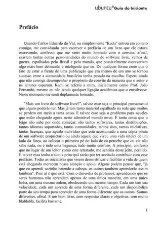 Prefácio

   Quando Carlos Eduardo do Val, ou simplesmente "Kadu" entrou em contato
comigo, me convidando para escrever o prefácio de um livro que ele estava
escrevendo, confesso que me senti muito honrado com o convite, afinal,
existem tantas outras personalidades do mundo do software livre, velhos de
guerra, espalhados pelo Brasil e pelo mundo, que possivelmente escreveriam
algo mais bem delineado e inteligente que eu. De qualquer forma creio que o
fato de estar a frente de uma publicação que em menos de um ano se tornou
sucesso entre a comunidade brasileira tenha pesado na escolha. Espero ainda
que não consiga desempenhar o propósito do convite da maneira que o autor e
os leitores esperam. Kadu se referiu a mim, inicialmente como Prof. João
Fernando, mesmo eu não tendo qualquer ligação acadêmica que o envolvesse.
Neste momento me senti duplamente honrado.

   "Mais um livro de software livre?", talvez esse seja o principal pensamento
que alguns poderão ter. Mas já tem tanto material espalhado na rede que muitos
se perdem em meio a tanta coisa. E talvez esse seja o problema para aqueles
que estão chegando agora neste admirável mundo novo. É tanta coisa que o
leigo não sabe por onde começar, são tantos softwares, tantas distribuições,
tantos idiomas suportados, tantas comunidades, tantos sites, tantas iniciativas,
tantas licenças, que aquele indivíduo que está acostumado a uma cópia pirata
de um software proprietário ou ainda aquele que viveu uma vida inteira de um
lado da força, ao colocar o primeiro pé do lado de cá percebe que ou ele não
sabe nada, ou é tudo uma bagunça, tudo muito confuso. A princípio, confesso
que no lugar de um leitor como este retratado, me sentiria deste jeito, perdido.
E talvez essa tenha a sido a principal razão por ter aceitado contribuir com esse
prefácio. Todas as iniciativas que visem desmistificar e facilitar a vida de quem
está chegando merecem nossa atenção e apoio. Alguns podem pensar que, "já
que eu aprendi sozinho batendo a cabeça, os outros também aprenderão assim
também". Pois aí é que está. Com o dia-a-dia de professor, aprendemos que os
seres humanos não aprendem apenas de uma única maneira, em uma única
linha, em uma mesma ordem, obedecendo um mesmo tempo. Cada um tem sua
velocidade, cada um aprende de uma forma diferente, cada um disponibiliza
parte do seu tempo para aprender de uma forma diferente que os outros. Somos
diferentes, afinal. E um bom livro, com respostas claras e objetivas, sem muito
blablablá, facilita bastante.

                                                                               1
 
