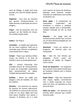 caixa de diálogo. A opção está ativa     mais superior da árvore de diretórios.
quando uma caixa de seleção aparece      Qualquer outro diretório, também
na tela.                                 chamado de subdiretório está contido
                                         no diretório raiz.
Clipboard – Uma área da memória
que guarda temporariamente os            Disco rígido – O componente do
dados durante as operações de corte e    computador      responsável   por
colagem.                                 armazenar o sistema e qualquer
                                         arquivo copiado para o computador.
Clique – Ato de pressionar uma vez       Também chamado de HD, ou Hard
qualquer um dos botões do mouse.         Disk.
Ver também Duplo Clique.
                                         Disquete – Um antigo meio de
                                         armazenamento portátil que consistia
Codecs – Ver Plug-in                     em um disco flexível protegido por um
                                         invólucro plástico.
Comandos – as opções que aparecem
em um menu suspenso. Você usa os         Download – Trazer um arquivo ou
comandos para informar ao aplicativo     programa da internet para seu
o que deseja fazer a seguir.             computador.

Compiz – Plug-in que adiciona efeitos    Dpi – Dots Per Inch (Pontos por
visuais nas janelas e na área de         polegada).   Termo  usado   por
trabalho, como as janelas gelatinosas.   programas de edição de imagens,
                                         como o Gimp.
CPU – Central Processing Unit
(Unidade Central de Processamento).      Driver de dispositivo – Um programa
A parte do computador responsável        que controla como determinada peça
pelo processamento de dados.             de hardware trabalha com o sistema
Também denominado Processador.           operacional.

Desktop – Nome em inglês que             Duplo Clique – Ação que representa
designa a área de trabalho. Ver Área     dois cliques rápidos, normalmente
de Trabalho.                             com o botão esquerdo do mouse
                                         sobre um ícone, um aplicativo ou uma
Diretório – Um elemento do sistema       barra de título.
de arquivos do sistema operacional.
Um diretório é a estrutura de arquivos   Editor de textos – Um aplicativo que
criada em um disco rígido para que       permite editar arquivos que contêm
você possa trabalhar com pastas e        somente texto.
arquivos. O diretório raiz é o nível

                                                                            91
 