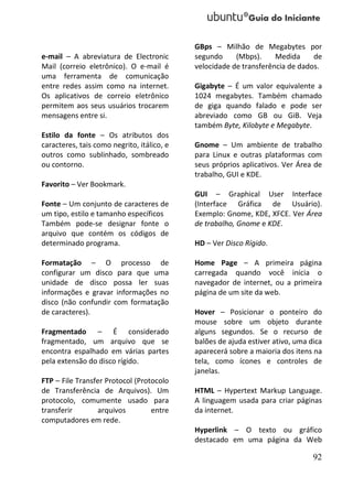 GBps – Milhão de Megabytes por
e-mail – A abreviatura de Electronic        segundo     (Mbps).     Medida     de
Mail (correio eletrônico). O e-mail é       velocidade de transferência de dados.
uma ferramenta de comunicação
entre redes assim como na internet.         Gigabyte – É um valor equivalente a
Os aplicativos de correio eletrônico        1024 megabytes. Também chamado
permitem aos seus usuários trocarem         de giga quando falado e pode ser
mensagens entre si.                         abreviado como GB ou GiB. Veja
                                            também Byte, Kilobyte e Megabyte.
Estilo da fonte – Os atributos dos
caracteres, tais como negrito, itálico, e   Gnome – Um ambiente de trabalho
outros como sublinhado, sombreado           para Linux e outras plataformas com
ou contorno.                                seus próprios aplicativos. Ver Área de
                                            trabalho, GUI e KDE.
Favorito – Ver Bookmark.
                                            GUI – Graphical User Interface
Fonte – Um conjunto de caracteres de        (Interface Gráfica de Usuário).
um tipo, estilo e tamanho específicos       Exemplo: Gnome, KDE, XFCE. Ver Área
Também pode-se designar fonte o             de trabalho, Gnome e KDE.
arquivo que contém os códigos de
determinado programa.                       HD – Ver Disco Rígido.

Formatação – O processo de                  Home Page – A primeira página
configurar um disco para que uma            carregada quando você inicia o
unidade de disco possa ler suas             navegador de internet, ou a primeira
informações e gravar informações no         página de um site da web.
disco (não confundir com formatação
de caracteres).                             Hover – Posicionar o ponteiro do
                                            mouse sobre um objeto durante
Fragmentado – É considerado                 alguns segundos. Se o recurso de
fragmentado, um arquivo que se              balões de ajuda estiver ativo, uma dica
encontra espalhado em várias partes         aparecerá sobre a maioria dos itens na
pela extensão do disco rígido.              tela, como ícones e controles de
                                            janelas.
FTP – File Transfer Protocol (Protocolo
de Transferência de Arquivos). Um           HTML – Hypertext Markup Language.
protocolo, comumente usado para             A linguagem usada para criar páginas
transferir       arquivos         entre     da internet.
computadores em rede.
                                            Hyperlink – O texto ou gráfico
                                            destacado em uma página da Web

                                                                                92
 