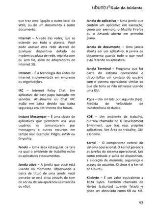 que traz uma ligação a outro local da    Janela de aplicativo – Uma janela que
Web, ou de um documento a outro          contém um aplicativo em execução,
documento.                               como por exemplo, o Mozilla Firefox
                                         ou o Amarok aberto em primeiro
Internet – A rede das redes, que se      plano.
estende por todo o planeta. Você
pode acessar esta rede através de        Janela de documento – Uma janela
qualquer dispositivo dotado de           aberta em um aplicativo. A janela de
modem ou placa de rede, seja ela com     documento guarda tudo o que você
ou sem fio, além de adaptadores de       está fazendo no aplicativo.
internet 3G.
                                         Janela Terminal – Programa que faz
Intranet – É a tecnologia das redes de   parte do sistema operacional e
internet implementada em empresas        disponibiliza um contato do usuário
ou organizações.                         com o sistema operacional similar ao
                                         que ele teria se não estivesse usando
IRC – Internet Relay Chat. Um            uma GUI.
aplicativo de bate-papo baseado em
servidor. Atualmente os Chat IRC         Kbps – Um mil bits por segundo (bps).
estão em baixa devido sua baixa          Medida       de     velocidade    de
segurança em detrimento dos fóruns.      transferência de dados.

Instant Messenger – É uma classe de      KDE – Um ambiente de trabalho,
aplicativos que permitem aos seus        outrora chamado de K Development
usuários    se  comunicarem por          Envinment, que traz seus próprios
mensagens e outros recursos em           aplicativos. Ver Área de trabalho, GUI
tempo real. Exemplo: Pidgin, aMSN ou     e Gnome.
Empahty.
                                         Kernel – O componente central do
Janela – Uma área retangular da tela     sistema operacional. O kernel gerencia
na qual o ambiente de trabalho exibe     as tarefas do sistema operacional, tais
os aplicativos e documentos.             como entrada e saída de dispositivos,
                                         a alocação de memória, segurança e
Janela ativa – A janela que você está    acesso de usuários. O Linux é o kernel
usando no momento. Observando a          do Ubuntu.
barra de título de uma janela, você
percebe se está ativa através do tom     Kilobyte – É um valor equivalente a
de cor ou de sua aparência (esmaecida    1024 bytes. Também chamado de
ou não).                                 kbytes (cabaites) quando falado e
                                         pode ser abreviado como KB ou KiB.


                                                                             93
 