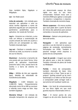 Veja também       Byte,   Gigabyte   e   um determinado espaço do disco
Megabyte.                                rígido em que os tais itens
                                         armazenados realizam troca com a
Lan - Ver Rede Local.                    memória RAM para agilizar a execução
                                         de arquivos e programas e arquivos.
Linha de comando – Um método para        Também chamada de memória Swap.
executar um aplicativo e uma ou
várias tarefas digitando o nome do       Menus suspensos – Os menus ocultos
aplicativo seguido por um conjunto de    que você pode abrir a partir da barra
parâmetros predefinidos para o           de menus dos aplicativos para acessar
aplicativo. Ver Janela de Terminal.      comandos e recursos do aplicativo.

Log in – Conectar-se a internet, a uma   Minimizar – Reduzir uma janela para a
rede um efetuar a autenticação de        barra de tarefas.
usuário através de nome de usuário e
senha em um computador ou rede.          Navegador – Um aplicativo que
Também chamado login.                    permite o uso da internet no acesso a
                                         páginas de conteúdo, normalmente
Log out – Desfazer a conexão com a       formatadas em HTML. Também é
internet ou rede, ou encerrar a sessão   possível navegar entre arquivos e
de uso no Ubuntu.                        pastas de seu computador.

Maximizar – Aumentar o tamanho de        Papel de parede – Imagem que serve
uma janela até sua maior forma. Uma      de adorno para a área de trabalho.
janela de aplicativo maximizada          Também chamado de plano de fundo
preenche toda a tela, exceto barra de    ou Wallpaper.
tarefas e a barra de sistema no
Gnome.                                   Partida – Inicio do computador,
                                         também chamado de boot. Uma
MBps – Milhão de bits por segundo        metáfora com a frase “fazer-se por si
(bps). Medida de velocidade de           próprio” (pulling oneself up by one’s
transferência de dados.                  bootstraps) e se refere ao fato de que
                                         o computador pode carregar tudo o
Megabyte – 1.024 kilobytes ou            que precisa sem qualquer ajuda sua.
1.048.576 bytes. Frequentemente
abreviado como M ou MB ao escrever       Pasta – Um local de armazenamento
e referido como mega ao falar. Veja      no seu disco rígido em que você
também Gigabyte.                         guarda arquivos relacionados entre si.

Memória Virtual – Um método de           Píxel – O menor ponto de uma
alocação temporária de arquivos em       imagem ou de uma tela. Quanto mais

                                                                            94
 