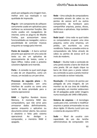pixels por polegada uma imagem tiver,
melhor será sua resolução e sua         Rede – Uma coleção de computadores
qualidade de impressão.                 conectados através de cabos ou via
                                        pontos de acesso wi-fi ou outros
Plug-in – Um componente de software     componentes de hardware para
comumente usado em aplicativos para     compartilhar arquivos, pastas, discos,
melhorar ou acrescentar funções. São    periféricos e aplicativos. Veja também
muito usados em navegadores de          Rede Local.
internet, como os plug-ins do Mozilla
Firefox, que acrescentam novas          Rede Local – Uma rede na qual todos
funcionalidades ao navegador, como a    os computadores ocupam uma área
possibilidade de controlar músicas      pequena, como uma empresa, um
enquanto se navega pela internet.       prédio, um escritório ou uma
                                        residência. Todas as conexões entre os
Ponto de inserção – A barra vertical    computadores são feitas através de
piscante que aparece em uma caixa de    cabos ou pontos de acesso wi-fi ao
texto ou em um aplicativo de            invés de modems.
processamento de textos, como o
Open Office. Indica onde o próximo      Reduzir – Ocultar todo o conteúdo de
caractere digitado será inserido.       uma janela exceto a barra de título de
                                        uma janela. Dê um duplo clique na
Porta – A conexão na qual você pluga    barra de título para a janela reduzir
o cabo de um dispositivo, como um       seu conteúdo ou para a janela mostrar
mouse, um teclado ou um pen drive.      seu conteúdo se estiver reduzida.

Processos de segundo plano – Os         Resolução – O número de pontos por
processos executados sem uma            polegada de uma imagem, de um
interface de usuário ou como uma        monitor ou de sua área de trabalho;
tarefa de baixa prioridade para o       por exemplo, um monitor widescreen
sistema operacional.                    de 19 polegadas pode exibir imagens
                                        numa resolução até 1440 x 900 píxels.
RAM – Significa Random Access
Memory. A memória RAM dos               Sistema de arquivos – A tecnologia
computadores, que não serve para        usada para criar, controlar e modificar
armazenar dados definitivamente,        arquivos e pastas armazenadas no seu
apenas enquanto o aplicativo ou         disco rígido. O Ubuntu Lucid Lynx usa
documento estiver aberto. Seu acesso    o sistema de arquivos EXT 4.
é aleatório e feito pelo sistema
operacional.   Ao      desligar    o    Sudo – Nível de usuário com
computador, a memória RAM é             capacidade de uso das tarefas
apagada.                                administrativas do computador. Um

                                                                            95
 