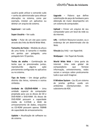usuário pode utilizar o comando sudo
+ senha do administrador para efetuar   Upgrade – Palavra que define
alterações no sistema, como por         substituição de peça de hardware para
exemplo, instalar um aplicativo ou      obtenção de maior desempenho em
deletar um arquivo do sistema.          um sistema de computador.

Superuser – ver sudo.                   Upload – Enviar um arquivo de seu
                                        computador para um local da rede ou
Super Usuário – Ver sudo.               da internet.

Surfar – Pular de um site para outro    URL – Uniform Resource Locator, ou o
através dos links da World Wide Web.    endereço de um determinado site da
                                        Web.
Tamanho da Fonte – Medida da altura
de uma fonte. O tamanho é medido        Vínculo (ou link) – ver Hyperlink.
em pontos por polegada; uma
polegada tem 72 pontos.                 Wallpaper – Ver Papel de Parede.

Teclas de atalho – Combinação de        World Wide Web – Uma parte da
teclas que se pressionadas juntas,      internet. Uma rede global de
reproduzirão      alguma        ação    computadores         que       fornece
previamente configurada no aplicativo   informação, entretenimento, redes
ou no sistema.                          sociais e serviços sobre praticamente
                                        tudo o que você imaginar.
Tipo de Fonte – Um design gráfico
distinto das letras, números e outros   X Window System – (ou X) um sistema
símbolos.                               de janelas gráficas usado em
                                        ambientes     cliente/servidor.  Um
Unidade de CD/DVD-ROM – Uma             subsistema do KDE.
unidade especial do computador
projetada para usa os discos de CD e
DVD-ROM e DVD-RAM. Os discos de
DVD-ROM possuem a capacidade
média de 4.37GiB a 8GiB de
armazenamento de dados, enquanto
os CD-ROM possuem apenas 700MB
de capacidade de armazenamento.

Update – Atualização de software ou
de sistema.


                                                                             96
 