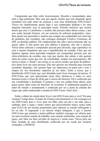 Compreendo que falar sobre licenciamento, filosofia e comunidades, para
mim é algo pertinente. Mas será que aquele usuário que está chegando agora
entenderá isso tudo antes de começar a usar uma distribuição GNU/Linux?
Talvez ele simplesmente queira ligar o seu computador desktop e ter uma
máquina funcional, sem se preocupar muito. Percebo inclusive que muitos
dizem que este é o problema: o usuário não procura saber destas coisas, e por
isso acaba fazendo besteira, em um contexto de software proprietário, claro.
Sem querer (ou querendo) o usuário que compra seu computador (em uma loja
de geladeira, por exemplo), não consegue distinguir Creative Commons, de
GPL ou domínio público. Ele simplesmente não sabe e provavelmente não vai
querer saber. E não pense que este público é pequeno, eles são a maioria.
Vários deles utilizam o computador pessoal para diversão, algo esporádico ou
com a mesma frequência que usa o liquidificador da cozinha. Claro que em
hipótese alguma estou querendo comparar um computador pessoal com um
eletro-eletrônico da cozinha, mas vejo que muitos não sabem e não querem
saber de certas coisas que nós, da comunidade, sempre nos preocupamos. Me
arrisco a dizer, e "Kadu", me corrija se eu estiver errado, que parte do público-
alvo deste livro são estas pessoas. Elas não querem um terminal para executar
comandos digitados, elas querem ligar sua impressora na porta usb e com 3
cliques ter seu documento impresso já em mãos. Sorte a nossa, que a
distribuição GNU/Linux que será abordada neste livro consegue tal proeza. O
GNU/Linux que será apresentado nesta obra, destina-se a todos os seres
humanos (esta é a frase de efeito que o tornou tão famoso). Ele é conhecido por
sua versatilidade e facilidade. É gratuito e tem seu código-fonte aberto, para
quem quiser saber como ele funciona. Se aventurar. É amplamente popular ao
redor do mundo e notadamente é conhecido por ser a porta de entrada dos
leigos que estão conhecendo o mundo do GNU/Linux. Fácil, hein...

   Então o objeto de estudo deste livro é um GNU/Linux para a vovó? Ou para
crianças? Longe disso. O poder do Ubuntu está justamente aí: Ele consegue ser
um GNU/Linux para a vovó, para seu filho, para seu pai e sua mãe, para o
cunhado, para a sogra e tantos outros que possivelmente nunca, nunca lerão
uma EULA de um sistema proprietário para saberem se estarão infringindo a
lei ou não. O engraçado e ao mesmo tempo intrigante, é que o mesmo
GNU/Linux que atentem a tantos públicos também consegue ser robusto para
ser uma excelente estação de trabalho, uma estação multimídia, uma estação de
jogos, sem falar em bom servidor de arquivos e muito mais. Talvez pela sua
base, herdada de uma distribuição conhecida por ser usada por usuários
avançados, o DEBIAN.
                                                                               2
 