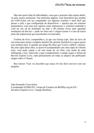 Mas não quero falar de dificuldades, coisa que a presente obra espera abolir,
ou pelo menos minimizar. Nas próximas páginas você descobrirá que instalar
um GNU/Linux em seu computador em algumas ocasiões é mais fácil que
passar o café; e que configuração de dispositivos -- aqueles que em sistemas
proprietários você nem tem suporte como impressoras e webcams (cabendo a
você ter um cd de instalação na mão e 40 minutos livres para aguardar
instalações de drivers) -- pode ser feita com 3 cliques (como é o caso de maior
parte das impressoras que encontramos no mercado).

   Usufrua do livro, compartilhe-o, já que sua licença (ops, falei de novo de
um nome para muitos completo demais) lhe permite distribuí-lo a quem quiser
sem nenhum ônus. E quando um amigo lhe dizer que "Linux é difícil", ofereça-
lhe uma cópia desta obra, se possível acompanhada com uma cópia do Ubuntu
(sim, você pode copiar o cd sem medo de ser feliz, sem medo de estar
infringindo a lei). Aproveite e para complementar o estudo sugira a leitura da
Revista Espírito Livre, onde praticamente em todas as edições são publicados
artigos sobre o Ubuntu.

   Boa leitura! Você vai descobrir que nunca foi tão fácil conviver com um
pinguim.




João Fernando Costa Júnior
Coordenador GUBrO-ES - Grupo de Usuários de BrOffice.org do ES /
Iniciativa Espírito Livre / Equipe Bestlinux




                                                                              3
 