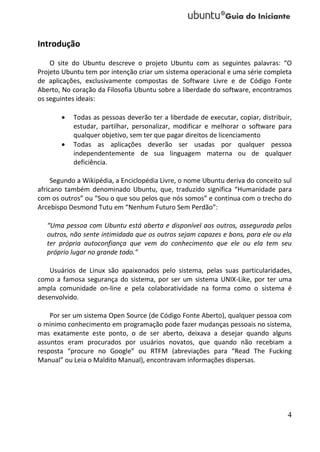 Introdução
    O site do Ubuntu descreve o projeto Ubuntu com as seguintes palavras: “O
Projeto Ubuntu tem por intenção criar um sistema operacional e uma série completa
de aplicações, exclusivamente compostas de Software Livre e de Código Fonte
Aberto, No coração da Filosofia Ubuntu sobre a liberdade do software, encontramos
os seguintes ideais:

          Todas as pessoas deverão ter a liberdade de executar, copiar, distribuir,
           estudar, partilhar, personalizar, modificar e melhorar o software para
           qualquer objetivo, sem ter que pagar direitos de licenciamento
          Todas as aplicações deverão ser usadas por qualquer pessoa
           independentemente de sua linguagem materna ou de qualquer
           deficiência.

     Segundo a Wikipédia, a Enciclopédia Livre, o nome Ubuntu deriva do conceito sul
africano também denominado Ubuntu, que, traduzido significa “Humanidade para
com os outros” ou “Sou o que sou pelos que nós somos” e continua com o trecho do
Arcebispo Desmond Tutu em “Nenhum Futuro Sem Perdão”:

   “Uma pessoa com Ubuntu está aberta e disponível aos outros, assegurada pelos
   outros, não sente intimidada que os outros sejam capazes e bons, para ele ou ela
   ter própria autoconfiança que vem do conhecimento que ele ou ela tem seu
   próprio lugar no grande todo.”

   Usuários de Linux são apaixonados pelo sistema, pelas suas particularidades,
como a famosa segurança do sistema, por ser um sistema UNIX-Like, por ter uma
ampla comunidade on-line e pela colaboratividade na forma como o sistema é
desenvolvido.

    Por ser um sistema Open Source (de Código Fonte Aberto), qualquer pessoa com
o mínimo conhecimento em programação pode fazer mudanças pessoais no sistema,
mas exatamente este ponto, o de ser aberto, deixava a desejar quando alguns
assuntos eram procurados por usuários novatos, que quando não recebiam a
resposta “procure no Google” ou RTFM (abreviações para “Read The Fucking
Manual” ou Leia o Maldito Manual), encontravam informações dispersas.




                                                                                  4
 