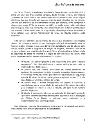 Eu, Carlos Eduardo, trabalho em uma livraria (Logos Livraria, em Vitória – ES) e
tenho um blog1 que traz assuntos variados, desde músicas e clipes, até tutoriais
complexos de como montar um sistema operacional personalizado, recebi alguns
clientes na loja que trabalho em busca de material para iniciantes, ou, no mínimo,
um livro que ensinasse os procedimentos básicos, por exemplo, como configurar o
Ubuntu para rodar DVDs ou arquivos de MP3, ou então como rodar aplicativos
exclusivos para Windows no Ubuntu e não encontravam um material que trouxesse
tais assuntos. Encontravam livros de programação, de configuração de servidores e
livros voltados para porção “corporativa” do Linux. De Ubuntu mesmo, nada
específico.

    Esta obra visa atender a esta demanda de pessoas que precisam de informações
básicas, de comandos simples e uma linguagem informal, descontraída, sem os
famosos jargões técnicos e que possa tornar mais agradável o uso do Ubuntu com
música, vídeos, games e programas de edição de imagens, incluindo a opção de
comprar músicas pela nova Ubuntu One Music Store, a funcionalidade de fazer cópia
de segurança de dados na internet e a opção de personalização do sistema mas
antes, vou deixar aqui os valores fundamentais do Ubuntu:

              O Ubuntu será sempre gratuito e não existe custo extra para a “edição
               corporativa”. Nós disponibilizamos o nosso melhor produto sob os
               mesmos termos de liberdade.
              O Ubuntu vem com suporte profissional em termos comerciais de
               centenas de companhias em todo o mundo, se precisar desses serviços.
               Cada versão do Ubuntu recebe gratuitamente atualizações de segurança
               durante 18 meses depois de um lançamento, algumas versões (LTS) são
               suportadas por um maior período de tempo.
              O Ubuntu inclui a melhor infraestrutura de suporte a traduções e
               acessibilidade que a comunidade de aplicações informáticas livres têm
               para oferecer, de modo a tornar o Ubuntu útil pelo maior número
               possível de pessoas.
              O Ubuntu é totalmente aderente ao princípio do desenvolvimento de
               aplicações informáticas livres; encorajamos as pessoas a usar aplicações
               de Código Fonte Aberto, a melhorar essas aplicações e a
               disponibilizarem-nas a outras pessoas.

    Com esta obra, espero estar ajudando a uma pequena comunidade que cresce
rapidamente e que é muito promissora e muito satisfeita.


1 O
      Orgulho Geek – http://orgulhogeek.net (ex O Pirata Digital)
                                                                                     5
 
