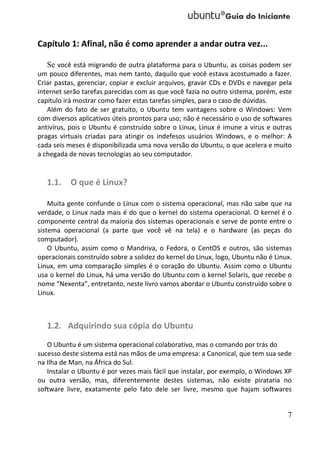 Capítulo 1: Afinal, não é como aprender a andar outra vez...

   Se você está migrando de outra plataforma para o Ubuntu, as coisas podem ser
um pouco diferentes, mas nem tanto, daquilo que você estava acostumado a fazer.
Criar pastas, gerenciar, copiar e excluir arquivos, gravar CDs e DVDs e navegar pela
internet serão tarefas parecidas com as que você fazia no outro sistema, porém, este
capítulo irá mostrar como fazer estas tarefas simples, para o caso de dúvidas.
   Além do fato de ser gratuito, o Ubuntu tem vantagens sobre o Windows: Vem
com diversos aplicativos úteis prontos para uso; não é necessário o uso de softwares
antivírus, pois o Ubuntu é construído sobre o Linux, Linux é imune a vírus e outras
pragas virtuais criadas para atingir os indefesos usuários Windows, e o melhor: A
cada seis meses é disponibilizada uma nova versão do Ubuntu, o que acelera e muito
a chegada de novas tecnologias ao seu computador.


   1.1. O que é Linux?

    Muita gente confunde o Linux com o sistema operacional, mas não sabe que na
verdade, o Linux nada mais é do que o kernel do sistema operacional. O kernel é o
componente central da maioria dos sistemas operacionais e serve de ponte entre o
sistema operacional (a parte que você vê na tela) e o hardware (as peças do
computador).
    O Ubuntu, assim como o Mandriva, o Fedora, o CentOS e outros, são sistemas
operacionais construído sobre a solidez do kernel do Linux, logo, Ubuntu não é Linux.
Linux, em uma comparação simples é o coração do Ubuntu. Assim como o Ubuntu
usa o kernel do Linux, há uma versão do Ubuntu com o kernel Solaris, que recebe o
nome “Nexenta”, entretanto, neste livro vamos abordar o Ubuntu construído sobre o
Linux.



   1.2. Adquirindo sua cópia do Ubuntu
   O Ubuntu é um sistema operacional colaborativo, mas o comando por trás do
sucesso deste sistema está nas mãos de uma empresa: a Canonical, que tem sua sede
na Ilha de Man, na África do Sul.
   Instalar o Ubuntu é por vezes mais fácil que instalar, por exemplo, o Windows XP
ou outra versão, mas, diferentemente destes sistemas, não existe pirataria no
software livre, exatamente pelo fato dele ser livre, mesmo que hajam softwares


                                                                                   7
 