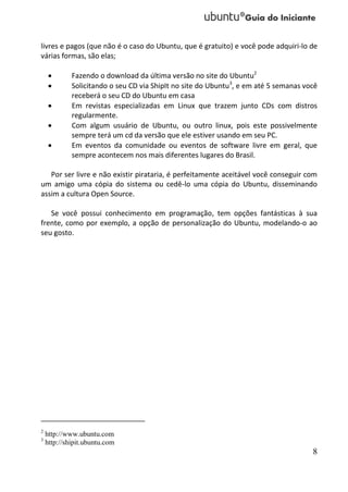 livres e pagos (que não é o caso do Ubuntu, que é gratuito) e você pode adquiri-lo de
várias formas, são elas;

            Fazendo o download da última versão no site do Ubuntu2
            Solicitando o seu CD via ShipIt no site do Ubuntu3, e em até 5 semanas você
             receberá o seu CD do Ubuntu em casa
            Em revistas especializadas em Linux que trazem junto CDs com distros
             regularmente.
            Com algum usuário de Ubuntu, ou outro linux, pois este possivelmente
             sempre terá um cd da versão que ele estiver usando em seu PC.
            Em eventos da comunidade ou eventos de software livre em geral, que
             sempre acontecem nos mais diferentes lugares do Brasil.

   Por ser livre e não existir pirataria, é perfeitamente aceitável você conseguir com
um amigo uma cópia do sistema ou cedê-lo uma cópia do Ubuntu, disseminando
assim a cultura Open Source.

   Se você possui conhecimento em programação, tem opções fantásticas à sua
frente, como por exemplo, a opção de personalização do Ubuntu, modelando-o ao
seu gosto.




2
    http://www.ubuntu.com
3
    http://shipit.ubuntu.com
                                                                                      8
 