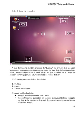 1.4. A área de trabalho




   A área de trabalho, também chamada de “Desktop” é a primeira tela que você
tem quando o computador está pronto para uso. Na área de trabalho podem ficar
ícones, pastas e arquivos e é a parte da tela na qual podemos ver o “Papel de
parede”, ou “Wallpaper”, no Ubuntu chamado de “Fundo de tela”.

  Confira a seguir os itens da área de trabalho:

  1. Desktop
  2. Ícones
  3. Área de notificações

  A área de notificações inclui:
       Relógio: Apresenta a hora e a data atual.
       Ícones: Programas que rodam em segundo plano, qualidade de recepção
          de sinal wi-fi e mensagens de e-mail são mostrados com pequenos ícones
          ao lado do relógio.

                                                                             10
 