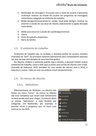     Notificador de mensagens: Fica junto com o nome de usuário e apresenta
           mudanças relativas ao estado do usuário em programas de mensagens
           instantâneas integrado ao ambiente de trabalho.
          Botão desligar/reiniciar/encerrar sessão: Você pode desligar, reiniciar ou
           encerrar a sessão de uso atual do Ubuntu selecionando a opção desejada
           neste botão.

      4.   Botão para encerrar a sessão de uso/desligar/reiniciar.
      5.   Lixeira
      6.   Áreas de trabalho disponíveis
      7.   Barra de tarefas.


   1.5. O ambiente de trabalho
   Ambientes de trabalho são, na verdade, a interface gráfica de usuário, também
chamadas de “GUI”. Os principais sistemas operacionais para computadores pessoais
nos dias de hoje vêm dotados de uma interface gráfica.
   No Ubuntu, embora o ambiente padrão seja o Gnome, é possível instalar outros
ambientes de trabalho, como o KDE (que já existe uma versão do Ubuntu com o KDE,
chamado de Kubuntu), XFCE (também há uma versão do Ubuntu com o XFCE, o
Xubuntu) e outros. Cada um com seu próprio visual comportamento.


   1.6. Os menus do Ubuntu:

      1.6.1. Aplicativos
   Diferentemente do Windows, no Ubuntu não
temos um menu “Iniciar”. Os menus no Ubuntu
são mais completos que levam você diretamente
ao local aonde você quer chegar. O primeiro deles
se chama “Aplicativos” e está dividido por
categorias. Em Multimídia, por exemplo, é
possível iniciar o programa que irá tocar suas
músicas ou seu DVD.




                                                                                  11
 