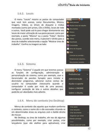 1.6.2. Locais
   O menu “Locais” mostra as pastas do computador
que você tem acesso, como Documentos, Música,
Imagens, Vídeos, os drives de disquete e mídias
montadas (como pen prives, CDs e DVDs), locais de rede
e outros. Você pode usá-lo para chegar diretamente aos
locais de maior utilização de sua pasta pessoal, como por
exemplo, a pasta “Música” ou a pasta “Fotos”. Dentro
das pastas, usando este menu, é possível ir direto para a
área de trabalho selecionando a opção “Mostrar área de
trabalho”. Confira na imagem ao lado:




      1.6.3. Sistema
   O menu “Sistema” é aquele em que teremos acesso
as funções de configuração, administração e
personalização do sistema, como por exemplo, usar o
Gerenciador de pacotes Synaptic para instalar e
desinstalar programas, adicionar outras contas de
usuário no computador (necessário quando o
computador é usado por mais de uma pessoa),
configurar proteção de tela e outros detalhes que
poderão ser abordados mais adiante.


      1.6.4. Menu de contexto (no Desktop)
   Menus de contexto são aqueles que mudam conforme
o contexto, como o nome diz e são acessados clicando-se
em determinadas áreas ou arquivos com o botão direito
do mouse.
   No Desktop, ou área de trabalho, ele nos dá algumas
possibilidades, como por exemplo, criar pastas, criar
lançadores (que são atalhos para aplicativos), criar

                                                            12
 