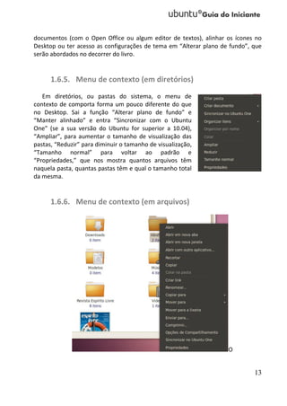documentos (com o Open Office ou algum editor de textos), alinhar os ícones no
Desktop ou ter acesso as configurações de tema em “Alterar plano de fundo”, que
serão abordados no decorrer do livro.


      1.6.5. Menu de contexto (em diretórios)
   Em diretórios, ou pastas do sistema, o menu de
contexto de comporta forma um pouco diferente do que
no Desktop. Sai a função “Alterar plano de fundo” e
“Manter alinhado” e entra “Sincronizar com o Ubuntu
One” (se a sua versão do Ubuntu for superior a 10.04),
“Ampliar”, para aumentar o tamanho de visualização das
pastas, “Reduzir” para diminuir o tamanho de visualização,
“Tamanho normal” para voltar ao padrão e
“Propriedades,” que nos mostra quantos arquivos têm
naquela pasta, quantas pastas têm e qual o tamanho total
da mesma.


      1.6.6. Menu de contexto (em arquivos)




                                                                   O


                                                                            13
 