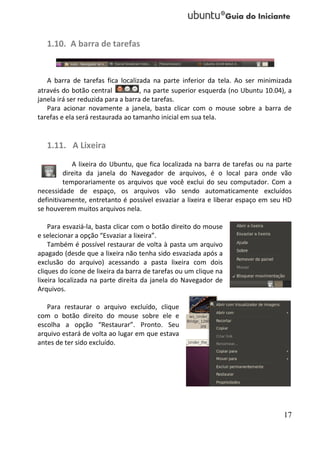 1.10. A barra de tarefas


   A barra de tarefas fica localizada na parte inferior da tela. Ao ser minimizada
através do botão central            , na parte superior esquerda (no Ubuntu 10.04), a
janela irá ser reduzida para a barra de tarefas.
   Para acionar novamente a janela, basta clicar com o mouse sobre a barra de
tarefas e ela será restaurada ao tamanho inicial em sua tela.


   1.11. A Lixeira
            A lixeira do Ubuntu, que fica localizada na barra de tarefas ou na parte
         direita da janela do Navegador de arquivos, é o local para onde vão
         temporariamente os arquivos que você exclui do seu computador. Com a
necessidade de espaço, os arquivos vão sendo automaticamente excluídos
definitivamente, entretanto é possível esvaziar a lixeira e liberar espaço em seu HD
se houverem muitos arquivos nela.

    Para esvaziá-la, basta clicar com o botão direito do mouse
e selecionar a opção “Esvaziar a lixeira”.
    Também é possível restaurar de volta à pasta um arquivo
apagado (desde que a lixeira não tenha sido esvaziada após a
exclusão do arquivo) acessando a pasta lixeira com dois
cliques do ícone de lixeira da barra de tarefas ou um clique na
lixeira localizada na parte direita da janela do Navegador de
Arquivos.

   Para restaurar o arquivo excluído, clique
com o botão direito do mouse sobre ele e
escolha a opção “Restaurar”. Pronto. Seu
arquivo estará de volta ao lugar em que estava
antes de ter sido excluído.




                                                                                  17
 