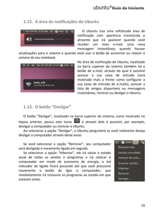 1.12. A área de notificações do Ubuntu
                                         O Ubuntu traz uma sofisticada área de
                                     notificação com aparência translúcida e
                                     atraente que irá aparecer quando você
                                     receber um novo e-mail, uma nova
                                     mensagem instantânea, quando houver
atualizações para o sistema e quando você usar o botão de aumentar ou reduzir o
volume de seu notebook.
                                     Na área de notificação do Ubuntu, localizado
                                     na barra superior do sistema também há o
                                     botão de e-mail, através do qual é possível
                                     acessar a sua caixa de entrada (será
                                     mostrado mais a frente como configurar a
                                     sua caixa de entrada de e-mails), acessar a
                                     lista de amigos disponíveis no mensageiro
                                     instantâneo, reiniciar ou desligar o Ubuntu.


   1.13. O botão “Desligar”
   O botão “Desligar”, localizado na barra superior do sistema, como mostrado no
tópico anterior, possui este ícone        e através dele é possível, por exemplo,
desligar o computador ou reiniciar o Ubuntu.
   Ao selecionar a opção “Desligar”, o Ubuntu perguntará se você realmente deseja
desligar o computador através deste aviso:

   Se você selecionar a opção “Reiniciar”, seu computador
será desligado e novamente ligado em seguida.
   Se selecionar a opção “Hibernar”, ele irá salvar o estado
atual de todas as janelas e programas e irá colocar o
computador em modo de economia de energia, o led
indicador de ligado ficará piscando até que você pressione
novamente o botão de ligar o computador, que
imediatamente irá restaurar os programas ao estado em que
estavam antes.




                                                                              18
 