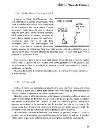 1.14. Sudo: Quem é e o que faz?
    Imagine o Clark Kent/Superman. Ele,
como Clark Kent é apenas um jornalista. Para
fazer as tarefas mais importantes do mundo
ele se transforma em outra pessoa. É mais
ou menos neste conceito que o Ubuntu
trabalha com você. Como usuário comum,
você pode acessar a internet, escrever e-
mails, digitar textos e mexer nas suas fotos,
entretanto, você por si só não tem
autonomia para fazer modificações no
sistema, como deletar pastas do sistema ou
instalar pacotes de programas. Para fazer esta função você irá se identificar para o
Ubuntu como Super Usuário através do comando sudo + o que você quer. Veja o
exemplo no quadrinho acima.

   Para continuar com a tarefa que você estiver querendo que o sistema realize
como sudo, o Ubuntu irá lhe solicitar uma senha (autenticação de usuário), que
normalmente é criada na instalação do sistema, só então ele começará a realizar a
tarefa que você pediu.
   O comando sudo só é requerido quando usamos o terminal e veremos como usá-
lo mais a frente.


   1.15. O Terminal
    Embora o nome seja parecido com aquele filme legal com Tom Hanks, o Terminal
no Ubuntu é outra coisa: Serve para entrar com comandos de administração do
sistema, instalar programas e pacotes e outras atividades.
    Nos dias atuais, a administração dos sistemas operacionais baseados em Unix está
cada vez mais longe do terminal. Isto porque cada dia que passa, novas facilidades
vão sendo incorporadas aos sistemas através da interface gráfica. Entretanto,
algumas vezes teremos de recorrer ao uso do terminal, mas não se preocupe e não
tenha medo dele. Embora seja uma janela preta com um ponto piscante, você não
precisará entrar com os números do seriado Lost para salvar o planeta.
    Normalmente usaremos o Terminal para instalar programas através do comando
apt-get, que será mostrado nos capítulos posteriores. Além do apt-get, é possível
editar alguns arquivos de sistema, como por exemplo, o etc/tab ou sources.list.


                                                                                 19
 