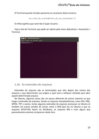 O Terminal quando iniciado apresenta os caracteres desta maneira:

                  seu_nome_de_usuário@nome_de_seu_computador:~$.

   O cifrão significa que você não é Super Usuário.

   Veja a tela do Terminal, que pode ser aberta pelo menu Aplicativos > Acessórios >
Terminal.




   1.16. As extensões de arquivos
   Extensões de arquivos são as terminações que vêm depois dos nomes dos
arquivos e que determinam sua origem e qual será o software utilizado para abrir
aquele determinado arquivo.
   No Ubuntu, algumas coisas são um pouco diferente de outros sistemas no que
tange a extensões de arquivos. Exceto os arquivos interplataformas, como JPG, PNG,
MPEG, TXT e outros, temos algumas extensões de arquivos exclusivas no Ubuntu (e
também em outras versões de Linux), como o DEB (que faz no Ubuntu o que os
arquivos SETUP.EXE fazem no Windows), os arquivos BIN e mais alguns que
possivelmente veremos no decorrer deste livro.




                                                                                 20
 