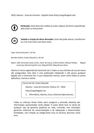 2010, Ubuntu – Guia do Iniciante - Orgulho Geek (http://orgulhogeek.net)



           Atribuição: Você deve dar crédito ao autor original, da forma especificada
           pelo autor ou licenciante.



            Vedada a criação de obras derivadas: Você não pode alterar, transformar
            ou criar outra obra com base nesta.



Capa: Carlos Eduardo C. do Val

Revisão Gráfica: Carlos Eduardo C. do Val

Apoio: João Fernando Costa Junior, Cesar de Souza, André Gondin, Maudy Pedrão,   Miguel
       Lourenço, Revista Espírito Livre, Blog CAVVES, Blog Ubuntu Dicas

Ubuntu é marca registrada de Canonical Ltd. E todos os seus direitos de uso de marca
são assegurados. Esta obra é uma publicação independe e não possui qualquer
ligação com a Canonical Ltd. e suas respectivas marcas, assim como todos os outros
aplicativos, marcas e outros.

              Carmo do Val, Carlos Eduardo
                  Ubuntu – Guia do Iniciante; Vitória, ES – 2010
                  http://orgulhogeek.net
                  1. Informática, Ubuntu, Linux, Sistemas Operacionais,


   Todos os esforços foram feitos para assegurar a precisão absoluta das
   informações apresentadas nesta edição. O autor deste livro se isenta de
   qualquer tipo de garantia (explícita ou não), incluindo, sem limitações
   garantias implícitas de comercialização e de adequação a determinadas
   finalidades, com relação ao código-fonte e/ou às técnicas descritas neste
   livro.
 