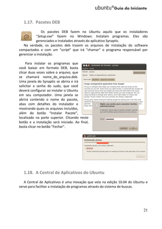 1.17. Pacotes DEB
               Os pacotes DEB fazem no Ubuntu aquilo que os instaladores
           “Setup.exe” fazem no Windows: Instalam programas. Eles são
           gerenciados e instalados através do aplicativo Synaptic.
   Na verdade, os pacotes deb trazem os arquivos de instalação do software
compactados e com um “script” que irá “chamar” o programa responsável por
gerenciar a instalação.

     Para instalar os programas que
você baixar em formato DEB, basta
clicar duas vezes sobre o arquivo, que
se chamará nome_do_arquivo.deb.
Uma janela do Synaptic se abrira e irá
solicitar a senha do sudo, que você
deverá configurar ao instalar o Ubuntu
em seu computador. Uma janela se
abrirá contendo o nome do pacote,
abas com detalhes do instalador e
mostrando quais os arquivos incluídos,
além do botão “Instalar Pacote”,
localizado na parte superior. Clicando neste
botão e a instalação será iniciada. Ao final,
basta clicar no botão “Fechar”.




   1.18. A Central de Aplicativos do Ubuntu
   A Central de Aplicativos é uma inovação que veio na edição 10.04 do Ubuntu e
serve para facilitar a instalação de programas através do sistema de buscas.




                                                                            21
 