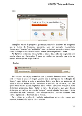 Veja:




   Você pode instalar os programas que deseja procurando-os dentro das categorias
que a Central de Programas apresenta, com, por exemplo, “Acessórios”,
“Educativos”, “Internet” ou “Multimídia”, ou então digitar o nome do programa (caso
saiba) no campo de buscas localizado na parte superior da janela da Central.
   Ao digitar os caracteres, irão surgindo as opções de pacotes de programas com
aquela palavra ou relacionados. A busca por adobe, por exemplo, traz, entre as
opções, a instalação do plugin do Flash.

    Confira:




    Para iniciar a instalação, basta clicar com o ponteiro do mouse sobre “Instalar”,
será solicitada a senha de Super Usuário (que é configurada na instalação do
Ubuntu), após digitar a senha e pressionar Enter, uma barra de progresso irá
aparecer sobre o botão Instalar. Ao concluir o processo de instalação, caso não
queira mais instalar outros programas, basta fechar a Central de Programas. Para
desinstalar programas, basta digitar o nome do programa que você deseja
desinstalar, ao invés de ter a opção “Instalar”, haverá o botão “Desinstalar”. Basta
clicar sobre ele e será solicitada a senha do Super Usuário. Digite-a e pressione Enter
e então o processo de desinstalação se iniciará.
    Para utilizar as funções de instalação automáticas, como este recurso, por
exemplo, é necessário conexão com a internet.


                                                                                    22
 