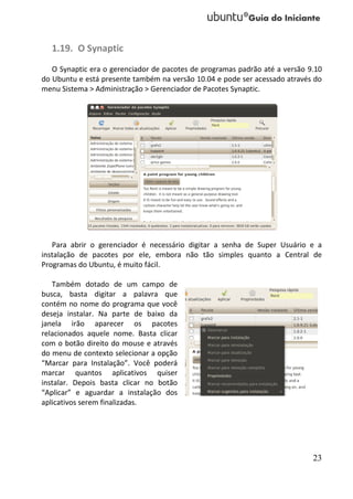 1.19. O Synaptic
   O Synaptic era o gerenciador de pacotes de programas padrão até a versão 9.10
do Ubuntu e está presente também na versão 10.04 e pode ser acessado através do
menu Sistema > Administração > Gerenciador de Pacotes Synaptic.




   Para abrir o gerenciador é necessário digitar a senha de Super Usuário e a
instalação de pacotes por ele, embora não tão simples quanto a Central de
Programas do Ubuntu, é muito fácil.

   Também dotado de um campo de
busca, basta digitar a palavra que
contém no nome do programa que você
deseja instalar. Na parte de baixo da
janela irão aparecer os pacotes
relacionados aquele nome. Basta clicar
com o botão direito do mouse e através
do menu de contexto selecionar a opção
“Marcar para Instalação”. Você poderá
marcar quantos aplicativos quiser
instalar. Depois basta clicar no botão
“Aplicar” e aguardar a instalação dos
aplicativos serem finalizadas.




                                                                             23
 