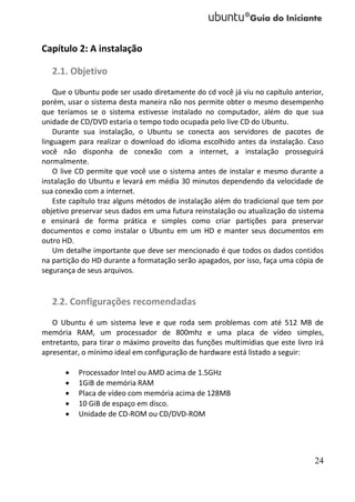 Capítulo 2: A instalação

   2.1. Objetivo
    Que o Ubuntu pode ser usado diretamente do cd você já viu no capítulo anterior,
porém, usar o sistema desta maneira não nos permite obter o mesmo desempenho
que teríamos se o sistema estivesse instalado no computador, além do que sua
unidade de CD/DVD estaria o tempo todo ocupada pelo live CD do Ubuntu.
    Durante sua instalação, o Ubuntu se conecta aos servidores de pacotes de
linguagem para realizar o download do idioma escolhido antes da instalação. Caso
você não disponha de conexão com a internet, a instalação prosseguirá
normalmente.
    O live CD permite que você use o sistema antes de instalar e mesmo durante a
instalação do Ubuntu e levará em média 30 minutos dependendo da velocidade de
sua conexão com a internet.
    Este capítulo traz alguns métodos de instalação além do tradicional que tem por
objetivo preservar seus dados em uma futura reinstalação ou atualização do sistema
e ensinará de forma prática e simples como criar partições para preservar
documentos e como instalar o Ubuntu em um HD e manter seus documentos em
outro HD.
    Um detalhe importante que deve ser mencionado é que todos os dados contidos
na partição do HD durante a formatação serão apagados, por isso, faça uma cópia de
segurança de seus arquivos.


   2.2. Configurações recomendadas
   O Ubuntu é um sistema leve e que roda sem problemas com até 512 MB de
memória RAM, um processador de 800mhz e uma placa de vídeo simples,
entretanto, para tirar o máximo proveito das funções multimídias que este livro irá
apresentar, o mínimo ideal em configuração de hardware está listado a seguir:

         Processador Intel ou AMD acima de 1.5GHz
         1GiB de memória RAM
         Placa de vídeo com memória acima de 128MB
         10 GiB de espaço em disco.
         Unidade de CD-ROM ou CD/DVD-ROM




                                                                                24
 