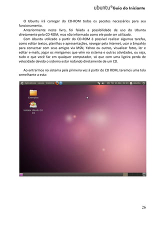 O Ubuntu irá carregar do CD-ROM todos os pacotes necessários para seu
funcionamento.
   Anteriormente neste livro, foi falada a possibilidade de uso do Ubuntu
diretamente pelo CD-ROM, mas não informado como ele pode ser utilizado.
   Com Ubuntu utilizado a partir do CD-ROM é possível realizar algumas tarefas,
como editar textos, planilhas e apresentações, navegar pela Internet, usar o Empahty
para conversar com seus amigos via MSN, Yahoo ou outros, visualizar fotos, ler e
editar e-mails, jogar os minigames que vêm no sistema e outras atividades, ou seja,
tudo o que você faz em qualquer computador, só que com uma ligeira perda de
velocidade devido o sistema estar rodando diretamente de um CD.

  Ao entrarmos no sistema pela primeira vez à partir do CD ROM, teremos uma tela
semelhante a esta:




                                                                                 26
 