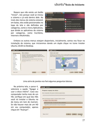 Repare que não existe um botão
“Iniciar”, isto porque você já iniciou
o sistema e já está dentro dele. Ao
invés dos menus do sistema estarem
em baixo, eles estão posicionados no
topo da tela e são definidos por
categorias, como o menu Aplicativos,
que divide os aplicativos do sistema
por categorias, como Escritório,
Internet e Multimídia.

   Embora os outros menus estejam disponíveis, inicialmente, vamos nos focar na
instalação do sistema, que iniciaremos dando um duplo clique no ícone Instalar
Ubuntu 10.04 no Desktop.




              Uma série de janelas nos fará algumas perguntas básicas.

    Na próxima tela, o passo 4,
selecione a opção “Apagar e
usar o disco inteiro”. Caso seu
computador tenha mais de um
HD, verifique em qual dos HDs
você irá instalar o Ubuntu no
do menu em tom de marrom.
Se não houver mais de um HD
em seu computador, apenas
clique em “Avançar”.



                                                                            27
 
