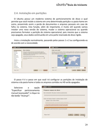 2.4. Instalação em partições
    O Ubuntu possui um moderno sistema de particionamento de disco o qual
permite que você instale o sistema em uma determinada partição e a pasta home em
outra, prevenindo assim a perda de documentos e arquivos pessoais em caso de
falha no sistema. Esta função, além de importante, é muito útil quando vamos
instalar uma nova versão do sistema, mudar o sistema operacional ou quando
precisamos formatar a partição do sistema operacional, pois mesmo que o sistema
seja apagado, seus dados continuarão em uma parte reservada do disco rígido.

   Inicie a instalação normalmente, passando pelos passos 1 e 2 ou configurando-os
de acordo com a necessidade.




    O passo 4 é o passo em que você irá configurar as partições de instalação de
sistema e da pasta home e todos os arquivos contidos no HD serão apagados.

   Selecione     a       opção
“Especificar particionamento
manual (avançado)” e clique no
tão botão “Avançar”.




                                                                               29
 