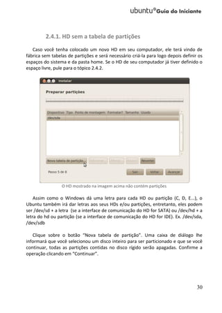 2.4.1. HD sem a tabela de partições
   Caso você tenha colocado um novo HD em seu computador, ele terá vindo de
fábrica sem tabelas de partições e será necessário criá-la para logo depois definir os
espaços do sistema e da pasta home. Se o HD de seu computador já tiver definido o
espaço livre, pule para o tópico 2.4.2.




                 O HD mostrado na imagem acima não contém partições

    Assim como o Windows dá uma letra para cada HD ou partição (C, D, E...), o
Ubuntu também irá dar letras aos seus HDs e/ou partições, entretanto, eles podem
ser /dev/sd + a letra (se a interface de comunicação do HD for SATA) ou /dev/hd + a
letra do hd ou partição (se a interface de comunicação do HD for IDE). Ex. /dev/sda,
/dev/sdb

   Clique sobre o botão “Nova tabela de partição”. Uma caixa de diálogo lhe
informará que você selecionou um disco inteiro para ser particionado e que se você
continuar, todas as partições contidas no disco rígido serão apagadas. Confirme a
operação clicando em “Continuar”.




                                                                                   30
 
