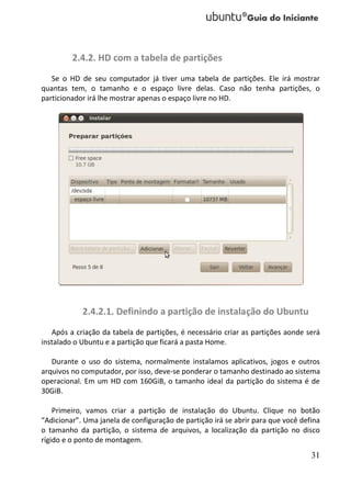 2.4.2. HD com a tabela de partições
   Se o HD de seu computador já tiver uma tabela de partições. Ele irá mostrar
quantas tem, o tamanho e o espaço livre delas. Caso não tenha partições, o
particionador irá lhe mostrar apenas o espaço livre no HD.




            2.4.2.1. Definindo a partição de instalação do Ubuntu
   Após a criação da tabela de partições, é necessário criar as partições aonde será
instalado o Ubuntu e a partição que ficará a pasta Home.

   Durante o uso do sistema, normalmente instalamos aplicativos, jogos e outros
arquivos no computador, por isso, deve-se ponderar o tamanho destinado ao sistema
operacional. Em um HD com 160GiB, o tamanho ideal da partição do sistema é de
30GiB.

    Primeiro, vamos criar a partição de instalação do Ubuntu. Clique no botão
“Adicionar”. Uma janela de configuração de partição irá se abrir para que você defina
o tamanho da partição, o sistema de arquivos, a localização da partição no disco
rígido e o ponto de montagem.
                                                                                  31
 