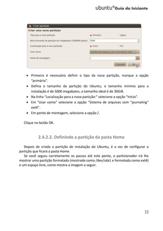  Primeiro é necessário definir o tipo da nova partição, marque a opção
      “primária”.
     Defina o tamanho da partição do Ubuntu, o tamanho mínimo para a
      instalação é de 5000 megabytes, o tamanho ideal é de 30GiB.
     Na linha “Localização para a nova partição:” selecione a opção “Início”.
     Em “Usar como” selecione a opção “Sistema de arquivos com “journaling”
      ext4”.
     Em ponto de montagem, selecione a opção /.

  Clique no botão OK.


           2.4.2.2. Definindo a partição da pasta Home
   Depois de criada a partição de instalação do Ubuntu, é a vez de configurar a
partição que ficará a pasta Home.
   Se você seguiu corretamente os passos até este ponto, o particionador irá lhe
mostrar uma partição formatada (mostrado como /dev/sda1 e formatada como ext4)
e um espaço livre, como mostra a imagem a seguir.




                                                                             32
 