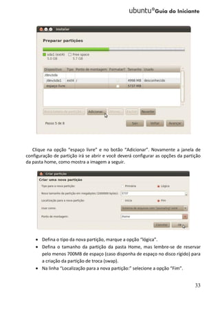 Clique na opção “espaço livre” e no botão “Adicionar”. Novamente a janela de
configuração de partição irá se abrir e você deverá configurar as opções da partição
da pasta home, como mostra a imagem a seguir.




     Defina o tipo da nova partição, marque a opção “lógica”.
     Defina o tamanho da partição da pasta Home, mas lembre-se de reservar
      pelo menos 700MB de espaço (caso disponha de espaço no disco rígido) para
      a criação da partição de troca (swap).
     Na linha “Localização para a nova partição:” selecione a opção “Fim”.


                                                                                 33
 