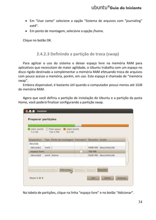  Em “Usar como” selecione a opção “Sistema de arquivos com “journaling”
      ext4”.
     Em ponto de montagem, selecione a opção /home.

  Clique no botão OK.


           2.4.2.3 Definindo a partição de troca (swap)
   Para agilizar o uso do sistema e deixar espaço livre na memória RAM para
aplicativos que necessitam de maior agilidade, o Ubuntu trabalha com um espaço no
disco rígido destinado a complementar a memória RAM efetuando troca de arquivos
com pouco acesso a memória, porém, em uso. Este espaço é chamado de “memória
swap”.
   Embora dispensável, é bastante útil quando o computador possui menos até 1GiB
de memória RAM.

  Agora que você definiu a partição de instalação do Ubuntu e a partição da pasta
Home, você poderá finalizar configurando a partição swap.




  Na tabela de partições, clique na linha “espaço livre” e no botão “Adicionar”.

                                                                                   34
 