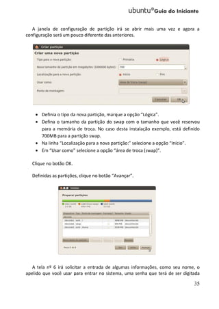A janela de configuração de partição irá se abrir mais uma vez e agora a
configuração será um pouco diferente das anteriores.




     Definia o tipo da nova partição, marque a opção “Lógica”.
     Defina o tamanho da partição do swap com o tamanho que você reservou
      para a memória de troca. No caso desta instalação exemplo, está definido
      700MB para a partição swap.
     Na linha “Localização para a nova partição:” selecione a opção “Início”.
     Em “Usar como” selecione a opção “área de troca (swap)”.

  Clique no botão OK.

  Definidas as partições, clique no botão “Avançar”.




   A tela nº 6 irá solicitar a entrada de algumas informações, como seu nome, o
apelido que você usar para entrar no sistema, uma senha que terá de ser digitada

                                                                             35
 