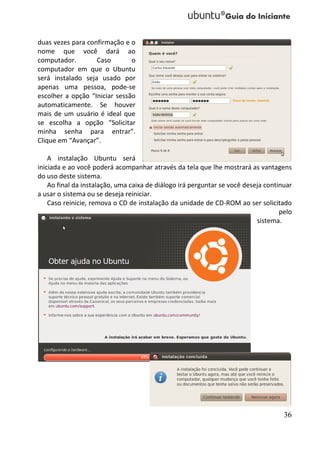duas vezes para confirmação e o
nome que você dará ao
computador.        Caso        o
computador em que o Ubuntu
será instalado seja usado por
apenas uma pessoa, pode-se
escolher a opção “Iniciar sessão
automaticamente. Se houver
mais de um usuário é ideal que
se escolha a opção “Solicitar
minha senha para entrar”.
Clique em “Avançar”.

    A instalação Ubuntu será
iniciada e ao você poderá acompanhar através da tela que lhe mostrará as vantagens
do uso deste sistema.
    Ao final da instalação, uma caixa de diálogo irá perguntar se você deseja continuar
a usar o sistema ou se deseja reiniciar.
    Caso reinicie, remova o CD de instalação da unidade de CD-ROM ao ser solicitado
                                                                                   pelo
                                                                           sistema.




                                                                                    36
 