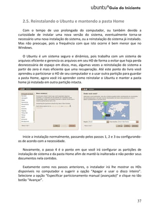 2.5. Reinstalando o Ubuntu e mantendo a pasta Home
   Com o tempo de uso prolongado do computador, ou também devido a
curiosidade de instalar uma nova versão do sistema, eventualmente torna-se
necessário uma nova instalação do sistema, ou a reinstalação do sistema já instalado.
Mas não preocupe, pois a frequência com que isto ocorre é bem menor que no
Windows.

   O Ubuntu é um sistema seguro e dinâmico, pois trabalha com um sistema de
arquivos eficiente e gerencia os arquivos em seu HD de forma a evitar que haja perda
desnecessária de espaço em disco, mas, algumas vezes a reinstalação do sistema a
partir do zero é mais eficiente que uma recuperação. Até este ponto do livro você
aprendeu a particionar o HD de seu computador e a usar outra partição para guardar
a pasta Home, agora você irá aprender como reinstalar o Ubuntu e manter a pasta
home já instalada em outra partição intacta.




   Inicie a instalação normalmente, passando pelos passos 1, 2 e 3 ou configurando-
os de acordo com a necessidade.

   Novamente, o passo 4 é o ponto em que você irá configurar as partições de
instalação de sistema e da pasta Home afim de mantê-la inalterada e não perder seus
documentos nela contidos.

   Exatamente como nos passos anteriores, o instalador irá lhe mostrar os HDs
disponíveis no computador e sugerir a opção “Apagar e usar o disco inteiro”.
Selecione a opção “Especificar particionamento manual (avançado)” e clique no tão
botão “Avançar”.




                                                                                  37
 