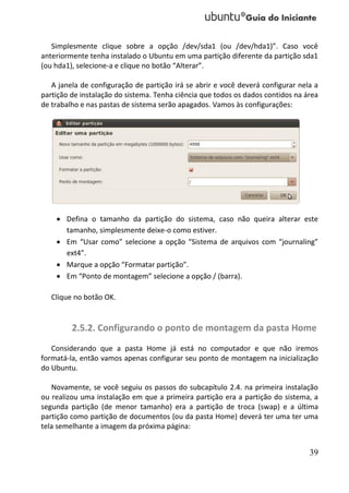 Simplesmente clique sobre a opção /dev/sda1 (ou /dev/hda1)”. Caso você
anteriormente tenha instalado o Ubuntu em uma partição diferente da partição sda1
(ou hda1), selecione-a e clique no botão “Alterar”.

   A janela de configuração de partição irá se abrir e você deverá configurar nela a
partição de instalação do sistema. Tenha ciência que todos os dados contidos na área
de trabalho e nas pastas de sistema serão apagados. Vamos às configurações:




     Defina o tamanho da partição do sistema, caso não queira alterar este
      tamanho, simplesmente deixe-o como estiver.
     Em “Usar como” selecione a opção “Sistema de arquivos com “journaling”
      ext4”.
     Marque a opção “Formatar partição”.
     Em “Ponto de montagem” selecione a opção / (barra).

   Clique no botão OK.


         2.5.2. Configurando o ponto de montagem da pasta Home
   Considerando que a pasta Home já está no computador e que não iremos
formatá-la, então vamos apenas configurar seu ponto de montagem na inicialização
do Ubuntu.

   Novamente, se você seguiu os passos do subcapítulo 2.4. na primeira instalação
ou realizou uma instalação em que a primeira partição era a partição do sistema, a
segunda partição (de menor tamanho) era a partição de troca (swap) e a última
partição como partição de documentos (ou da pasta Home) deverá ter uma ter uma
tela semelhante a imagem da próxima página:


                                                                                 39
 