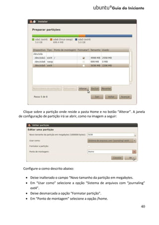 Clique sobre a partição onde reside a pasta Home e no botão “Alterar”. A janela
de configuração de partição irá se abrir, como na imagem a seguir:




   Configure-a como descrito abaixo:

     Deixe inalterado o campo “Novo tamanho da partição em megabytes.
     Em “Usar como” selecione a opção “Sistema de arquivos com “journaling”
      ext4”.
     Deixe desmarcada a opção “Formatar partição”.
     Em “Ponto de montagem” selecione a opção /home.

                                                                               40
 