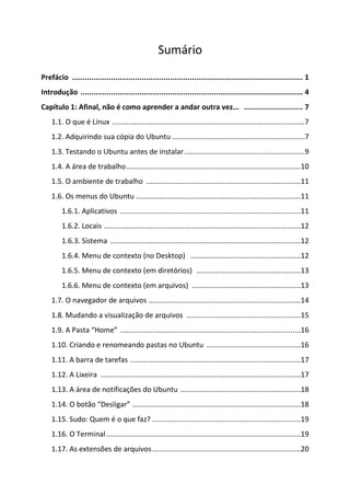 Sumário
Prefácio .......................................................................................................... 1
Introdução ...................................................................................................... 4
Capítulo 1: Afinal, não é como aprender a andar outra vez... ........................... 7
    1.1. O que é Linux ................................................................................................7
    1.2. Adquirindo sua cópia do Ubuntu ..................................................................7
    1.3. Testando o Ubuntu antes de instalar ............................................................9
    1.4. A área de trabalho .......................................................................................10
    1.5. O ambiente de trabalho .............................................................................11
    1.6. Os menus do Ubuntu ..................................................................................11
        1.6.1. Aplicativos ..........................................................................................11
        1.6.2. Locais ..................................................................................................12
        1.6.3. Sistema ...............................................................................................12
        1.6.4. Menu de contexto (no Desktop) .......................................................12
        1.6.5. Menu de contexto (em diretórios) ....................................................13
        1.6.6. Menu de contexto (em arquivos) ......................................................13
    1.7. O navegador de arquivos ............................................................................14
    1.8. Mudando a visualização de arquivos .........................................................15
    1.9. A Pasta “Home” ..........................................................................................16
    1.10. Criando e renomeando pastas no Ubuntu ...............................................16
    1.11. A barra de tarefas .....................................................................................17
    1.12. A Lixeira ....................................................................................................17
    1.13. A área de notificações do Ubuntu ............................................................18
    1.14. O botão “Desligar” ....................................................................................18
    1.15. Sudo: Quem é o que faz? ..........................................................................19
    1.16. O Terminal .................................................................................................19
    1.17. As extensões de arquivos ..........................................................................20
 