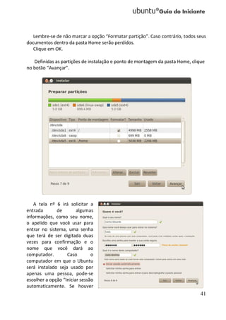 Lembre-se de não marcar a opção “Formatar partição”. Caso contrário, todos seus
documentos dentro da pasta Home serão perdidos.
   Clique em OK.

   Definidas as partições de instalação e ponto de montagem da pasta Home, clique
no botão “Avançar”.




   A tela nº 6 irá solicitar a
entrada       de        algumas
informações, como seu nome,
o apelido que você usar para
entrar no sistema, uma senha
que terá de ser digitada duas
vezes para confirmação e o
nome que você dará ao
computador.        Caso        o
computador em que o Ubuntu
será instalado seja usado por
apenas uma pessoa, pode-se
escolher a opção “Iniciar sessão
automaticamente. Se houver
                                                                               41
 